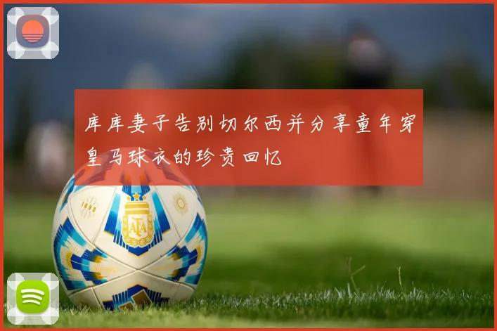 库库妻子告别切尔西并分享童年穿皇马球衣的珍贵回忆