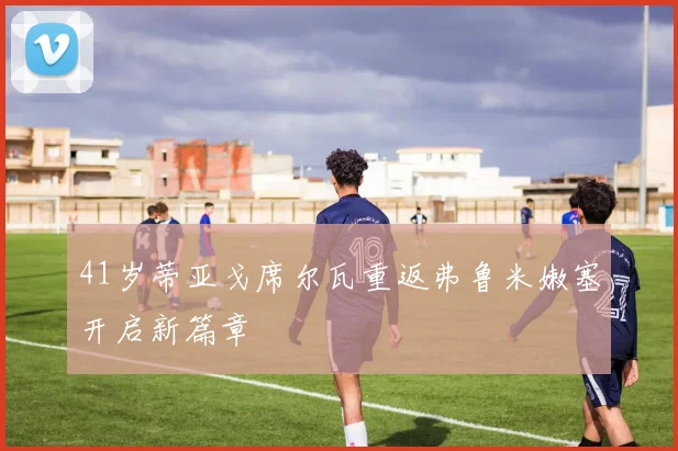 41岁蒂亚戈席尔瓦重返弗鲁米嫩塞开启新篇章