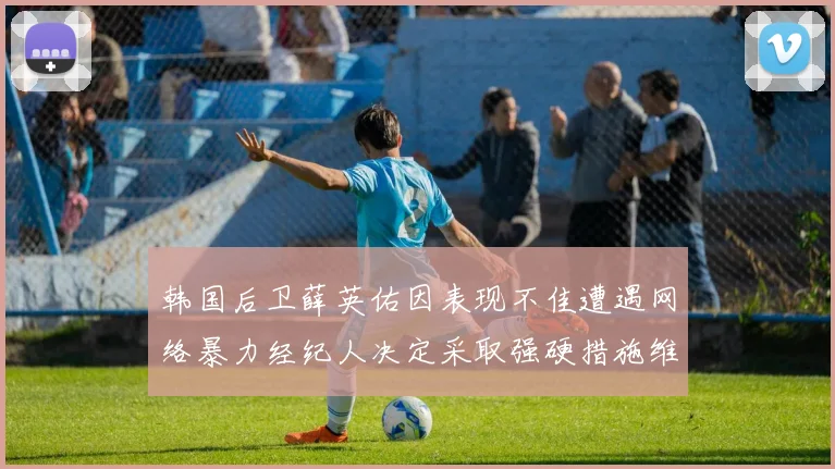 韩国后卫薛英佑因表现不佳遭遇网络暴力经纪人决定采取强硬措施维护权益