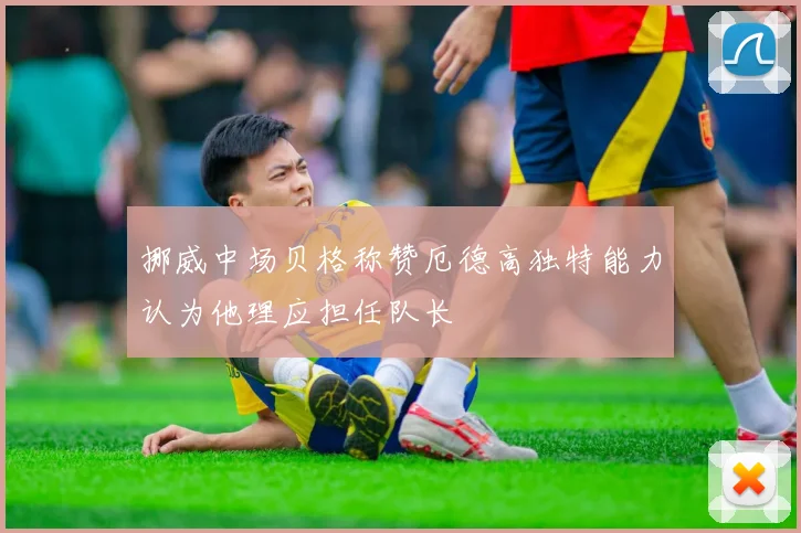 挪威中场贝格称赞厄德高独特能力认为他理应担任队长