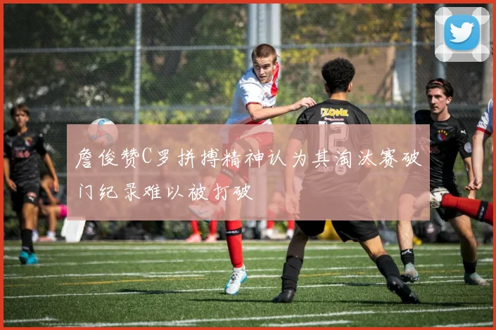 詹俊赞C罗拼搏精神认为其淘汰赛破门纪录难以被打破