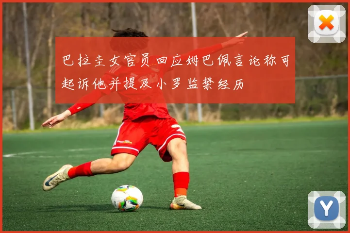 巴拉圭女官员回应姆巴佩言论称可起诉他并提及小罗监禁经历
