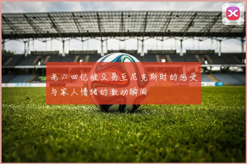 老六回忆被交易至尼克斯时的感受与家人情绪的激动瞬间
