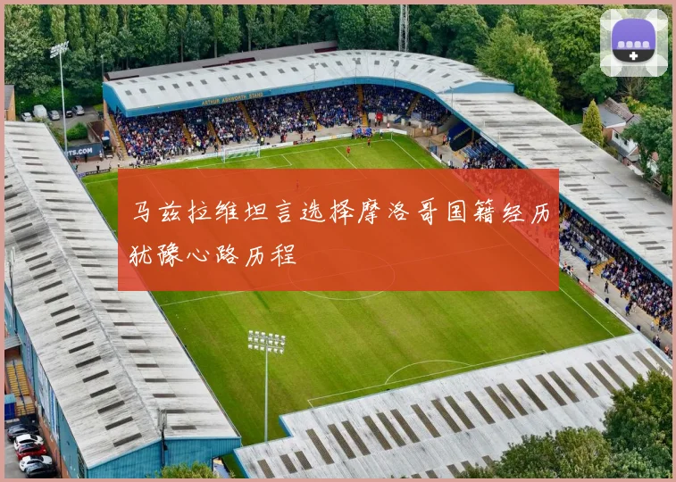 马兹拉维坦言选择摩洛哥国籍经历犹豫心路历程