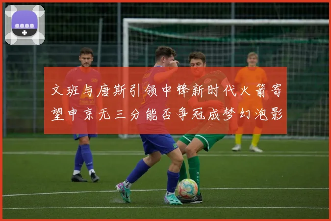 文班与唐斯引领中锋新时代火箭寄望申京无三分能否争冠成梦幻泡影