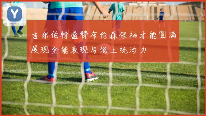 吉尔伯特盛赞布伦森领袖才能圆满展现全能表现与场上统治力